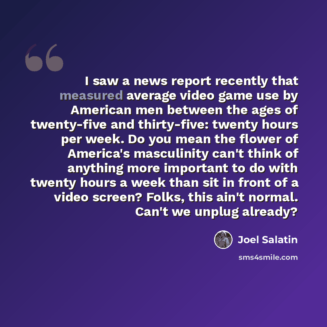 “I saw a news report recently that measured average video game use by American men between the ages of twenty-five and thirty-five: twenty hours per week. Do you mean the flower of America's masculinity can't think of anything more important to do with twenty hours a week than sit in front of a…” quote by Joel Salatin