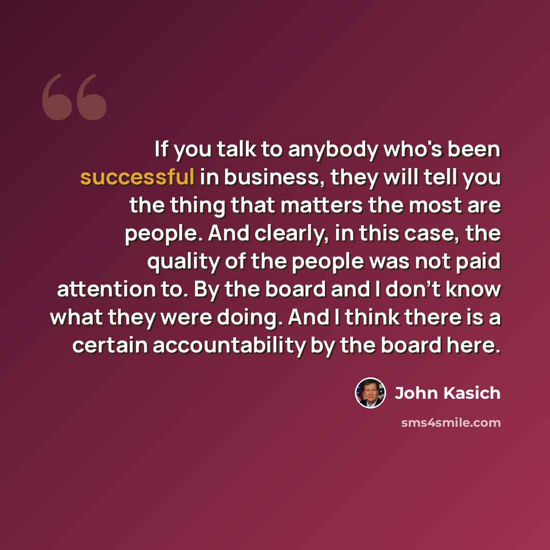“If you talk to anybody who's been successful in business, they will tell you the thing that matters the most are people. And clearly, in this case, the quality of the people was not paid attention to. By the board and I don't know what they were doing. And I think there is a certain accountability…” quote by John Kasich