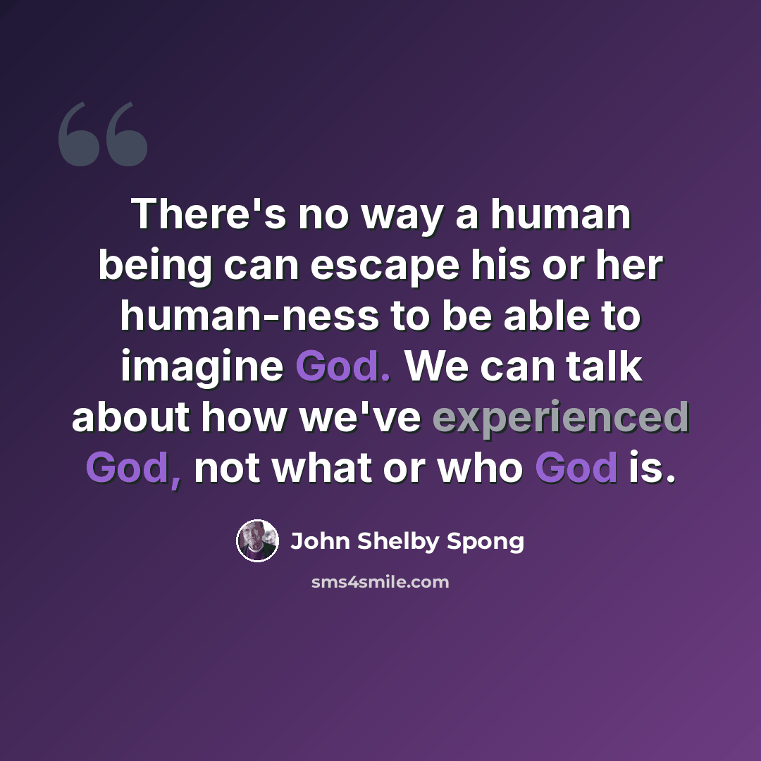 “There's no way a human being can escape his or her human-ness to be able to imagine God. We can talk about how we've experienced God, not what or who God is.” quote by John Shelby Spong