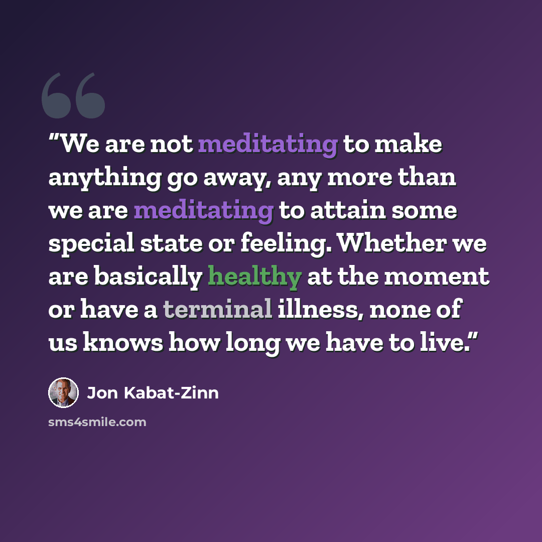 “We are not meditating to make anything go away, any more than we are meditating to attain some special state or feeling. Whether we are basically healthy at the moment or have a terminal illness, none of us knows how long we have to live.” quote by Jon Kabat-Zinn