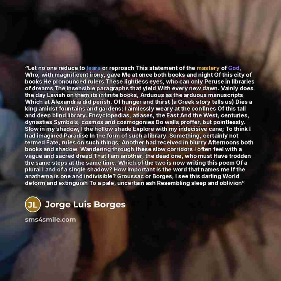 “Let no one reduce to tears or reproach This statement of the mastery of God, Who, with magnificent irony, gave Me at once both books and night Of this city of books He pronounced rulers These lightless eyes, who can only Peruse in libraries of dreams The insensible paragraphs that yield With every…” quote by Jorge Luis Borges