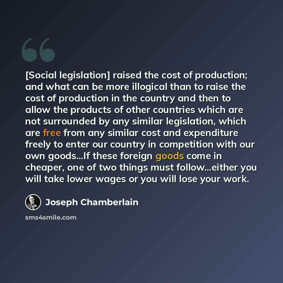 “[Social legislation] raised the cost of production; and what can be more illogical than to raise the cost of production in the country and then to allow the products of other countries which are not surrounded by any similar legislation, which are free from any similar cost and expenditure freely…” quote by Joseph Chamberlain