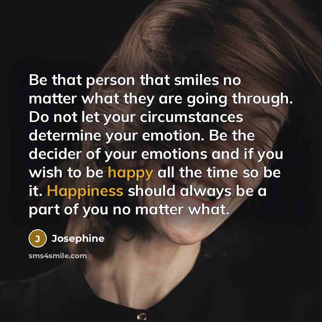 “Be that person that smiles no matter what they are going through. Do not let your circumstances determine your emotion. Be the decider of your emotions and if you wish to be happy all the time so be it. Happiness should always be a part of you no matter what.” quote by Josephine
