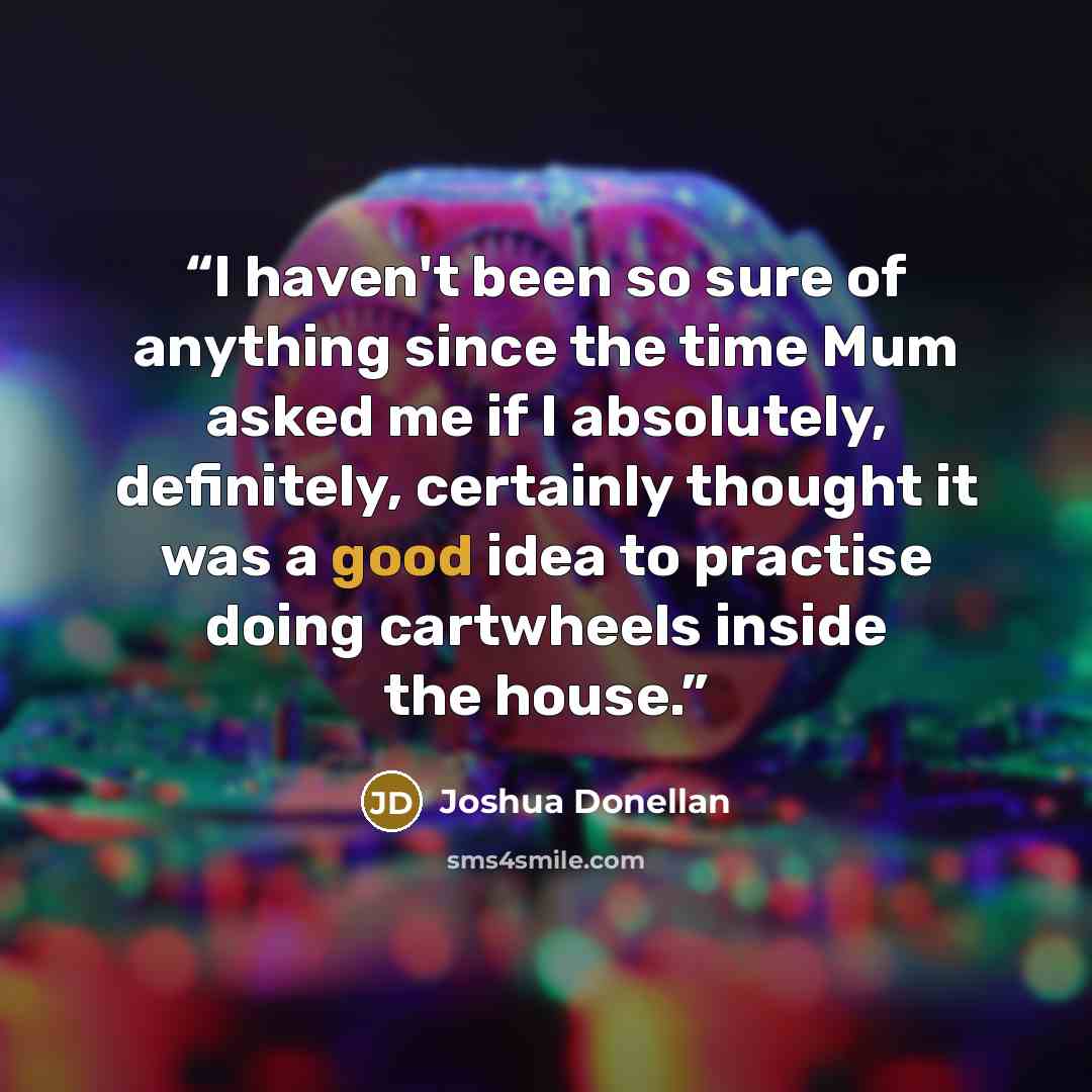 “I haven't been so sure of anything since the time Mum asked me if I absolutely, definitely, certainly thought it was a good idea to practise doing cartwheels inside the house.” quote by Joshua Donellan