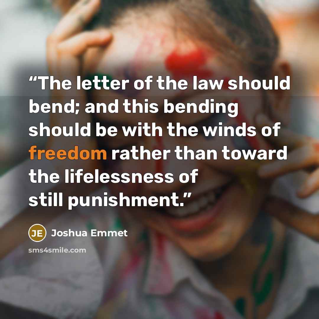 “The letter of the law should bend; and this bending should be with the winds of freedom rather than toward the lifelessness of still punishment.” quote by Joshua Emmet