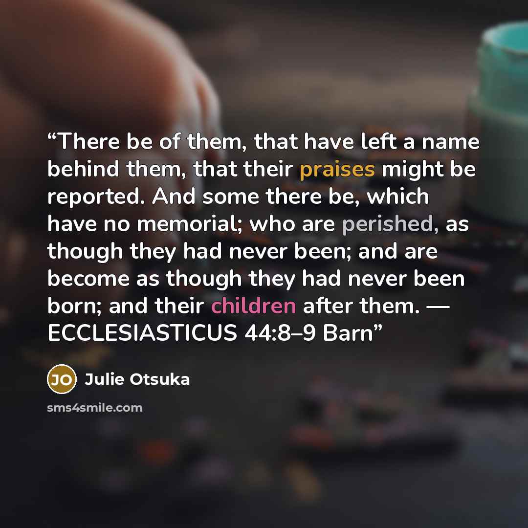 “There be of them, that have left a name behind them, that their praises might be reported. And some there be, which have no memorial; who are perished, as though they had never been; and are become as though they had never been born; and their children after them. — ECCLESIASTICUS 44:8–9 Barn” quote by Julie Otsuka