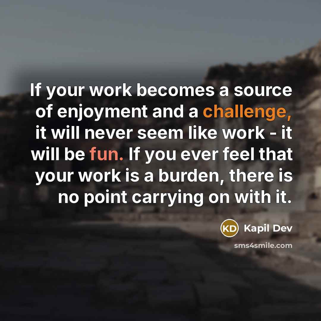 “If your work becomes a source of enjoyment and a challenge, it will never seem like work - it will be fun. If you ever feel that your work is a burden, there is no point carrying on with it.” quote by Kapil Dev