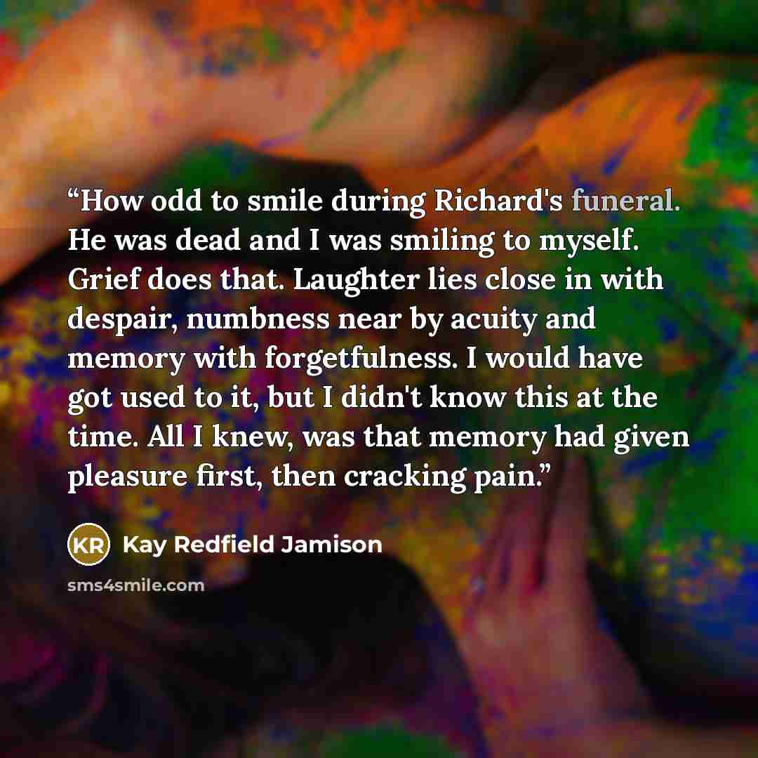 “How odd to smile during Richard's funeral. He was dead and I was smiling to myself. Grief does that. Laughter lies close in with despair, numbness near by acuity and memory with forgetfulness. I would have got used to it, but I didn't know this at the time. All I knew, was that memory had given…” quote by Kay Redfield Jamison