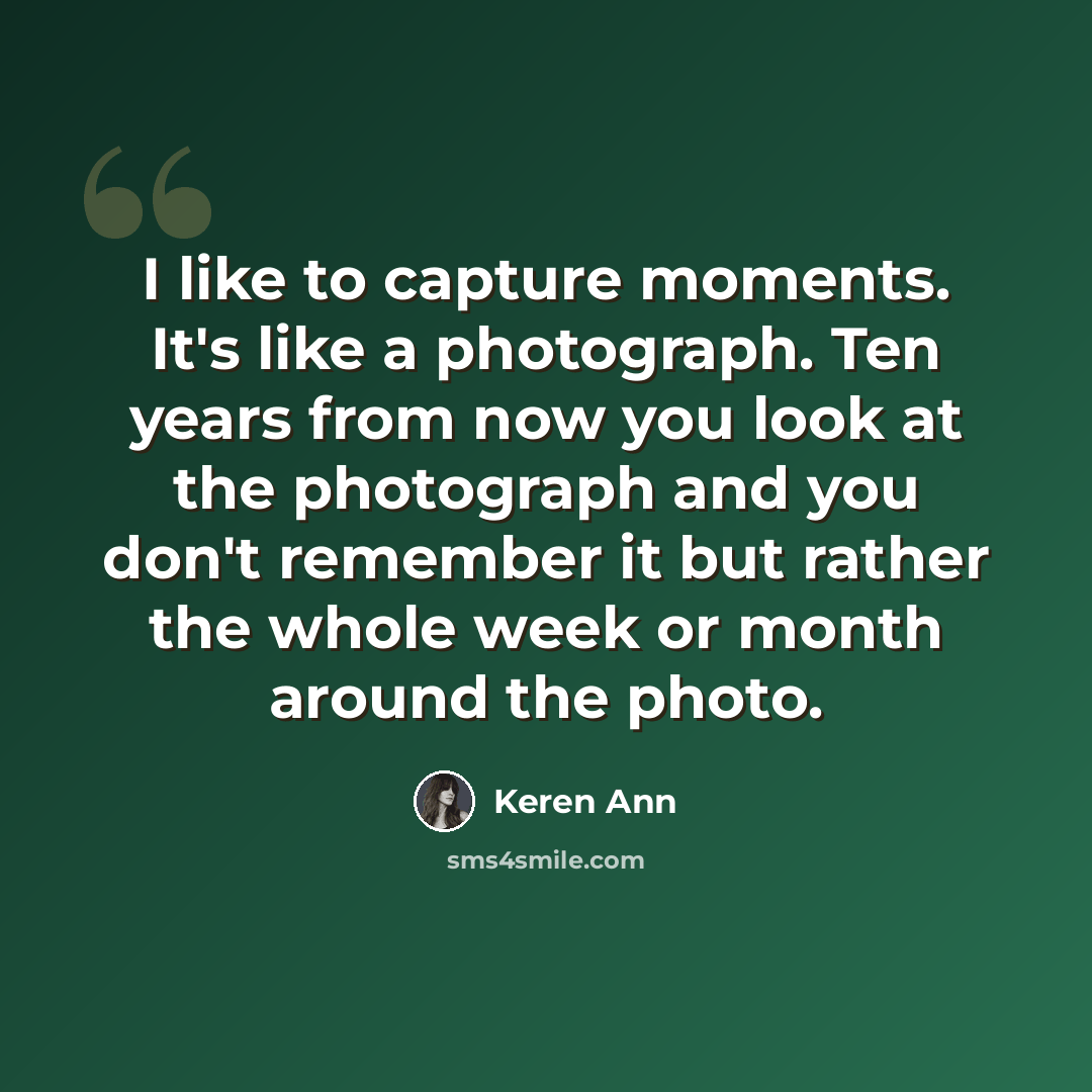 “I like to capture moments. It's like a photograph. Ten years from now you look at the photograph and you don't remember it but rather the whole week or month around the photo.” quote by Keren Ann