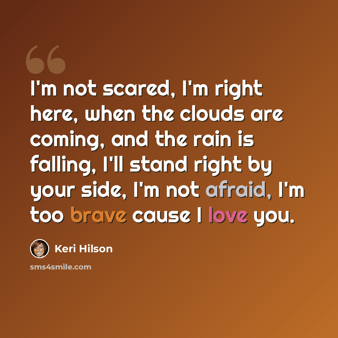 “I'm not scared, I'm right here, when the clouds are coming, and the rain is falling, I'll stand right by your side, I'm not afraid, I'm too brave cause I love you.” quote by Keri Hilson
