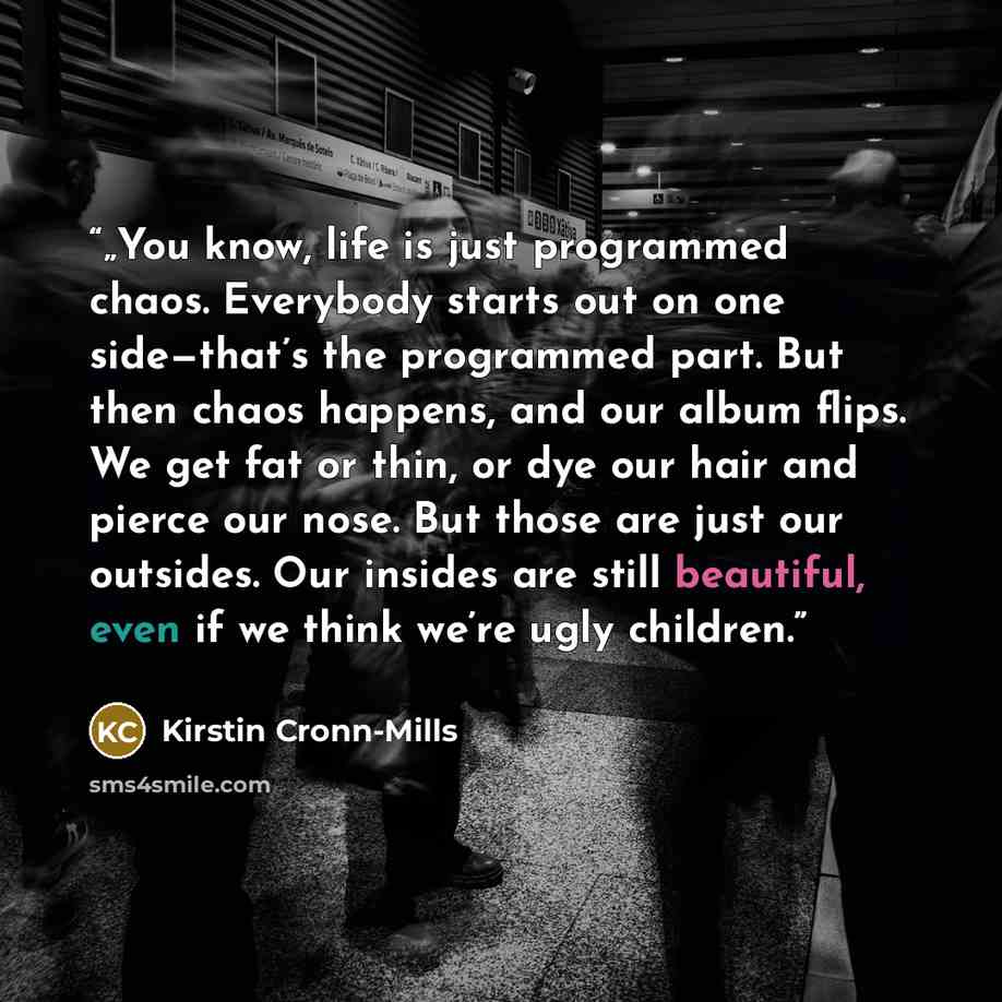 “„You know, life is just programmed chaos. Everybody starts out on one side—that’s the programmed part. But then chaos happens, and our album flips. We get fat or thin, or dye our hair and pierce our nose. But those are just our outsides. Our insides are still beautiful, even if we think we’re ugly…” quote by Kirstin Cronn-Mills