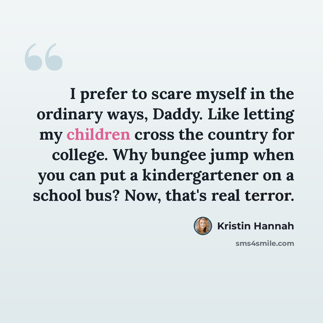 “I prefer to scare myself in the ordinary ways, Daddy. Like letting my children cross the country for college. Why bungee jump when you can put a kindergartener on a school bus? Now, that's real terror.” quote by Kristin Hannah