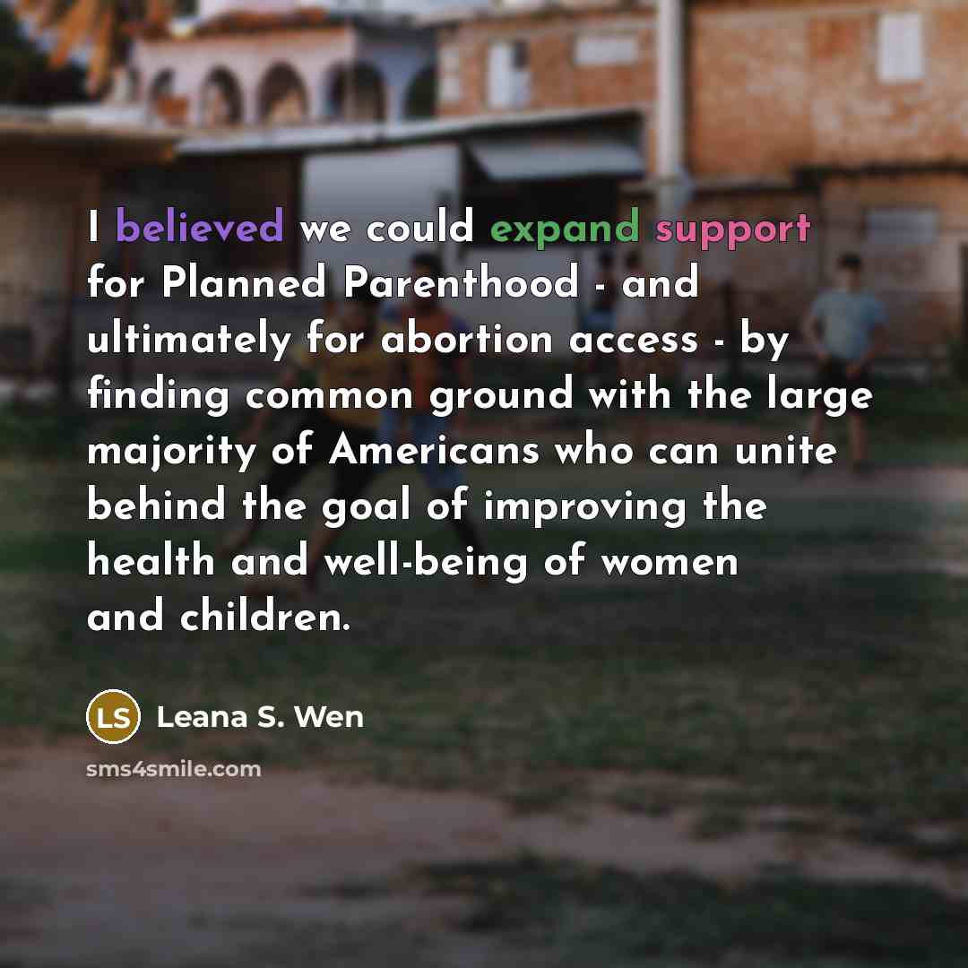 “I believed we could expand support for Planned Parenthood - and ultimately for abortion access - by finding common ground with the large majority of Americans who can unite behind the goal of improving the health and well-being of women and children.” quote by Leana S. Wen