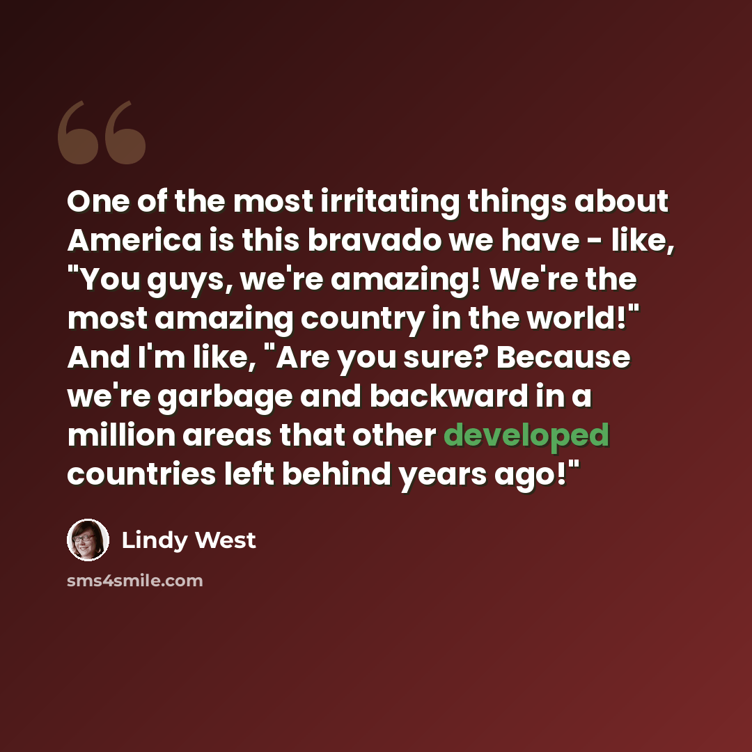 “One of the most irritating things about America is this bravado we have - like, "You guys, we're amazing! We're the most amazing country in the world!" And I'm like, "Are you sure? Because we're garbage and backward in a million areas that other developed countries left behind years ago!"” quote by Lindy West