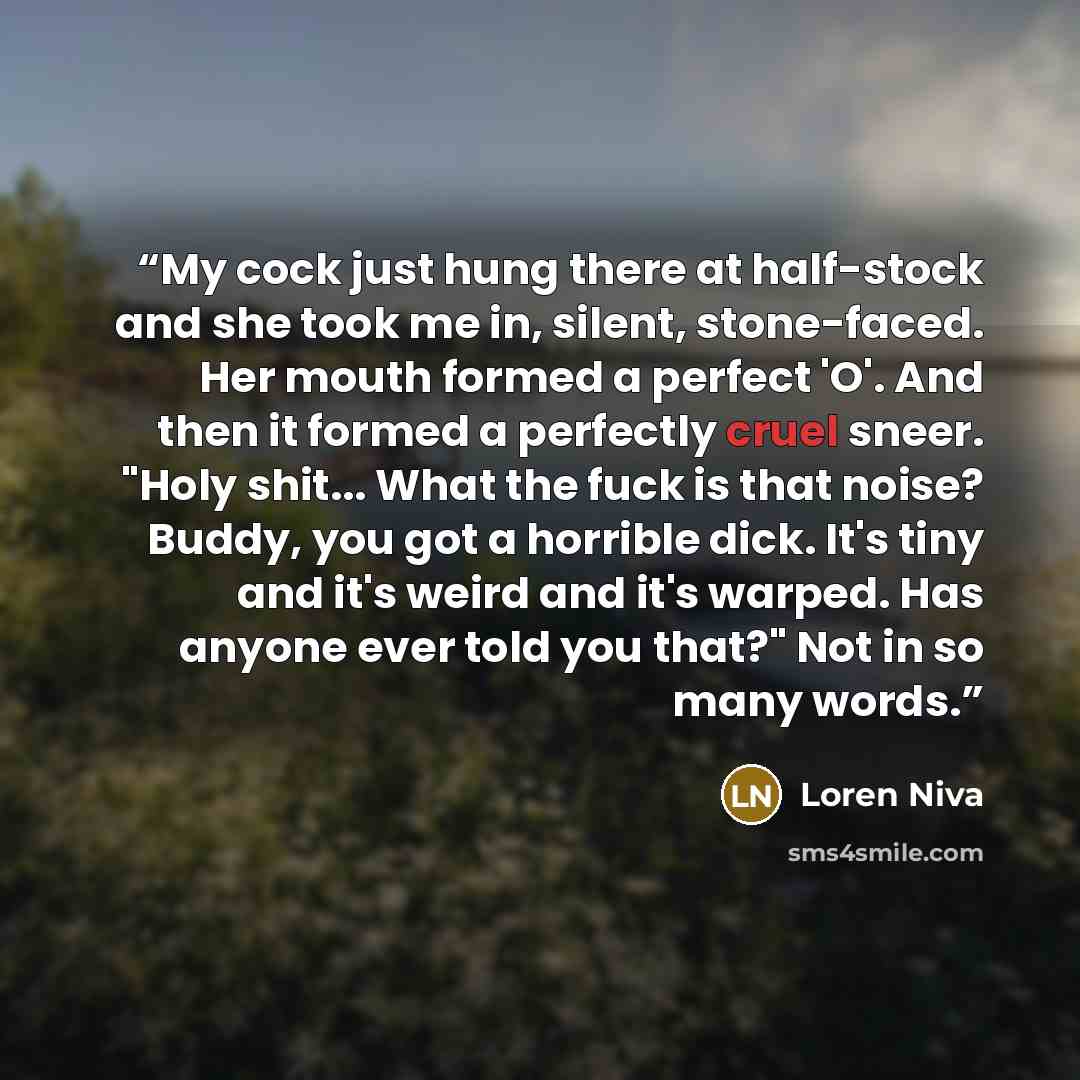 “My cock just hung there at half-stock and she took me in, silent, stone-faced. Her mouth formed a perfect 'O'. And then it formed a perfectly cruel sneer. "Holy shit... What the fuck is that noise? Buddy, you got a horrible dick. It's tiny and it's weird and it's warped. Has anyone ever told you…” quote by Loren Niva