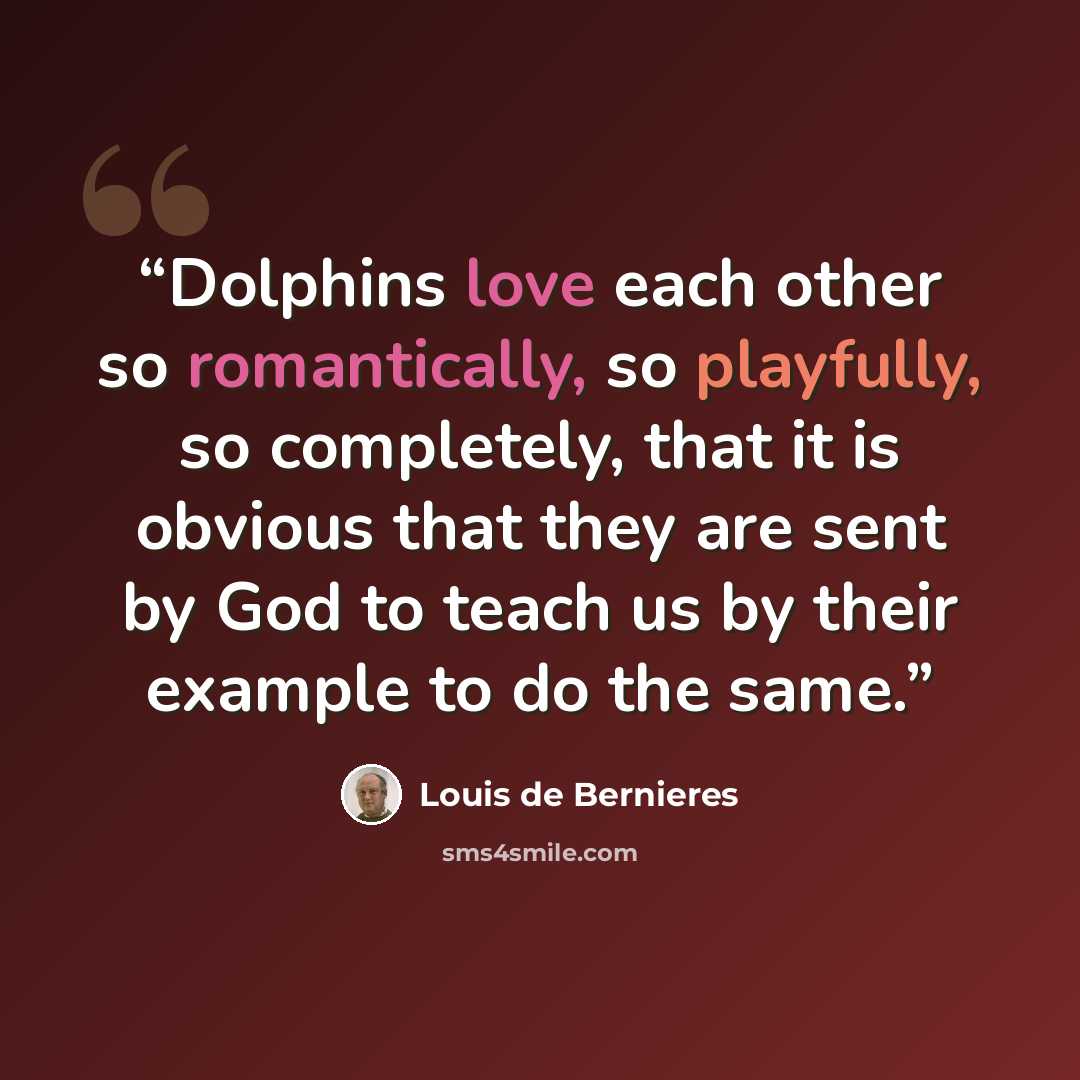 “Dolphins love each other so romantically, so playfully, so completely, that it is obvious that they are sent by God to teach us by their example to do the same.” quote by Louis de Bernières