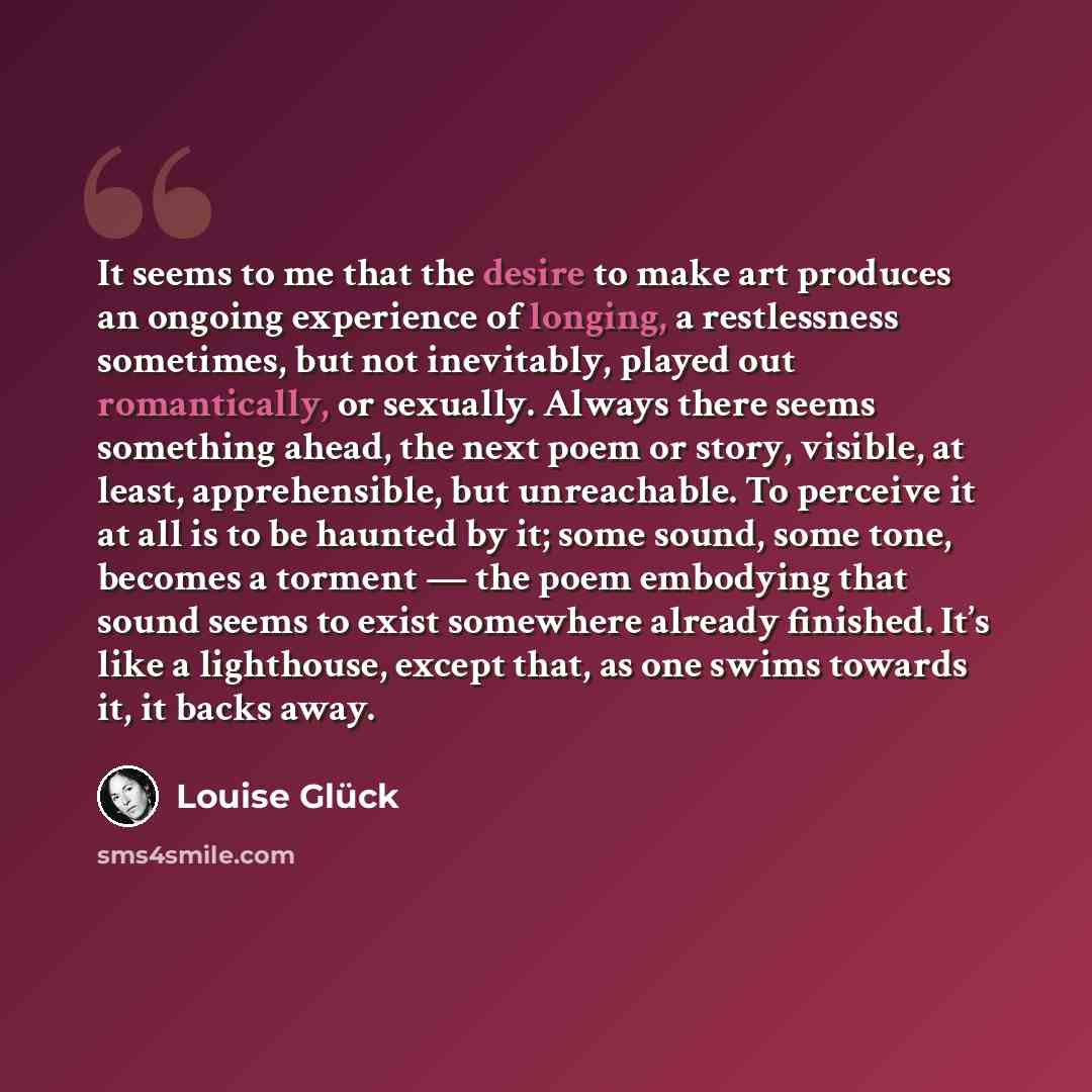 “It seems to me that the desire to make art produces an ongoing experience of longing, a restlessness sometimes, but not inevitably, played out romantically, or sexually. Always there seems something ahead, the next poem or story, visible, at least, apprehensible, but unreachable. To perceive it at…” quote by Louise Glück