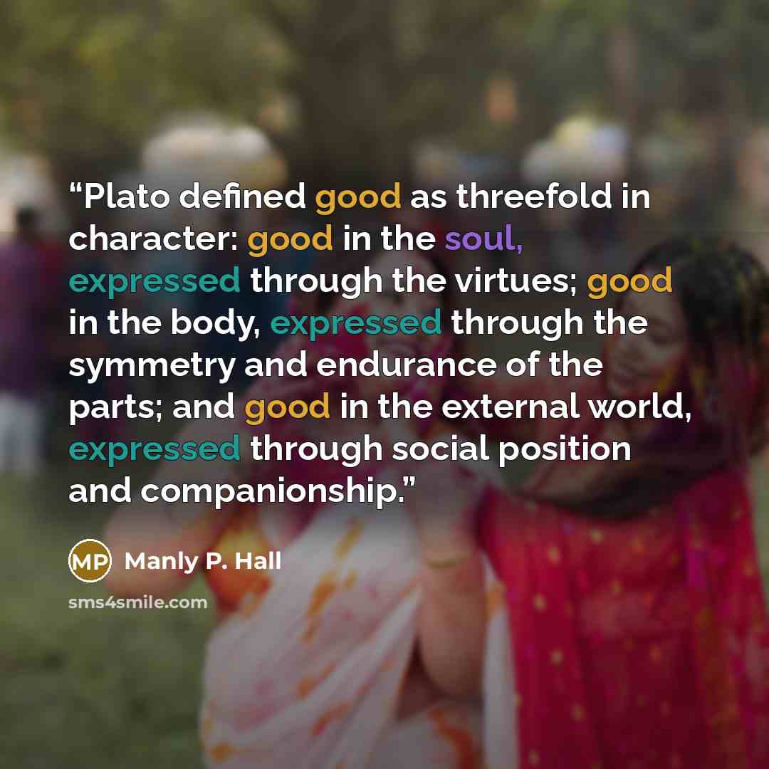 “Plato defined good as threefold in character: good in the soul, expressed through the virtues; good in the body, expressed through the symmetry and endurance of the parts; and good in the external world, expressed through social position and companionship.” quote by Manly P. Hall