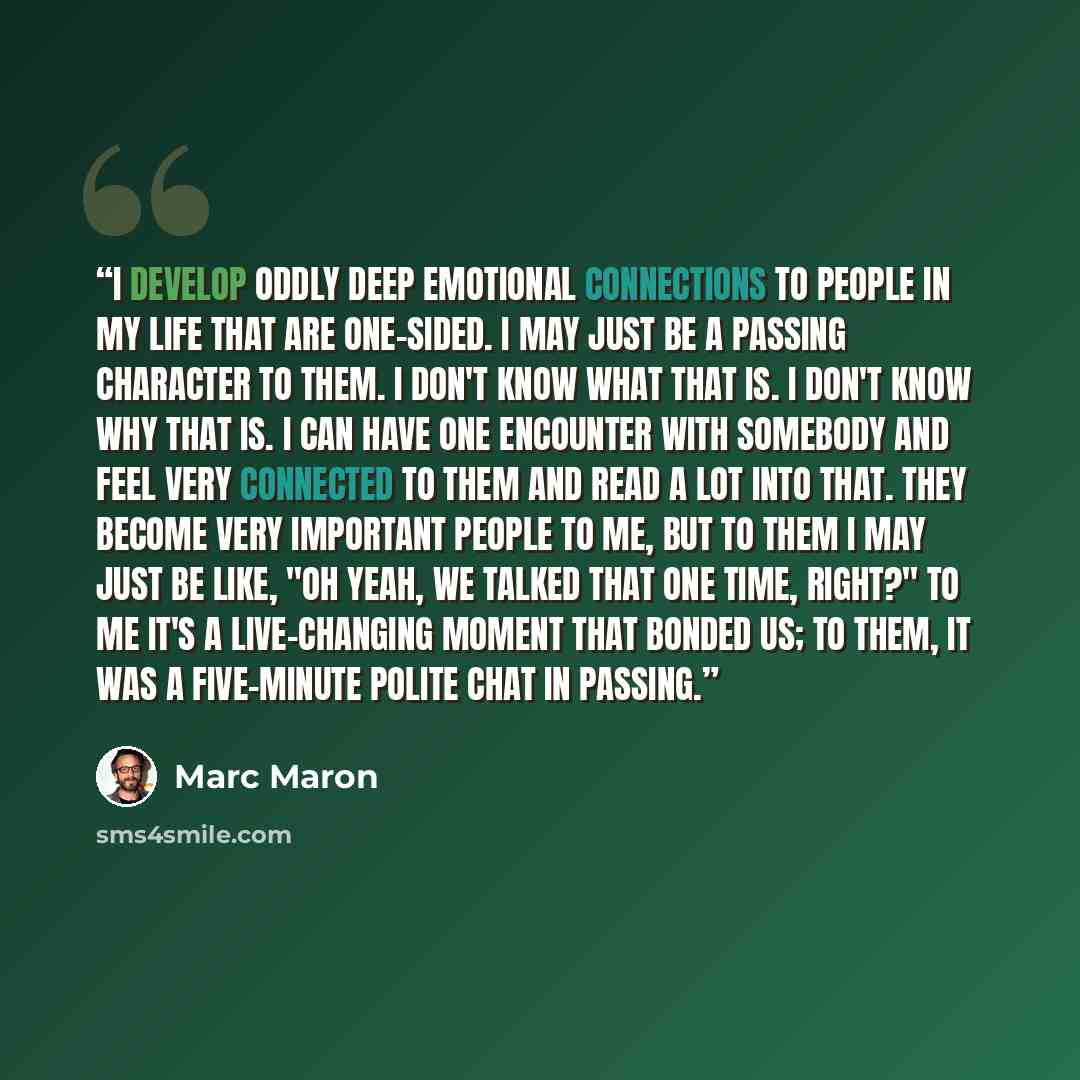 “I develop oddly deep emotional connections to people in my life that are one-sided. I may just be a passing character to them. I don't know what that is. I don't know why that is. I can have one encounter with somebody and feel very connected to them and read a lot into that. They become very…” quote by Marc Maron