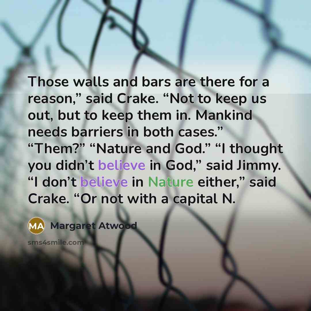 “Those walls and bars are there for a reason,” said Crake. “Not to keep us out, but to keep them in. Mankind needs barriers in both cases.” “Them?” “Nature and God.” “I thought you didn’t believe in God,” said Jimmy. “I don’t believe in Nature either,” said Crake. “Or not with a capital N.” quote by Margaret Atwood