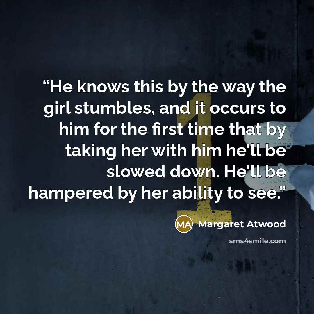 “He knows this by the way the girl stumbles, and it occurs to him for the first time that by taking her with him he'll be slowed down. He'll be hampered by her ability to see.” quote by Margaret Atwood