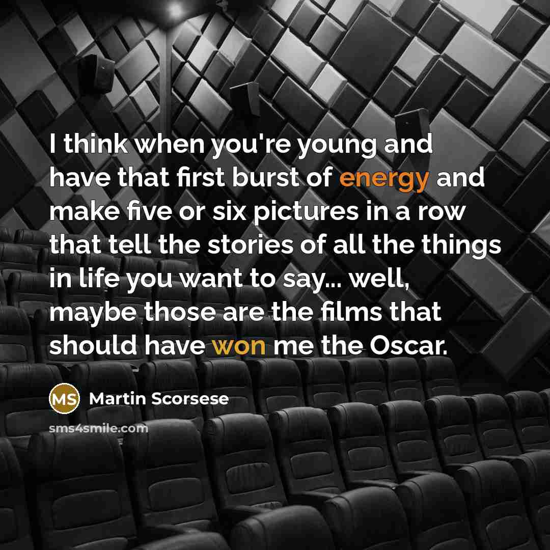 “I think when you're young and have that first burst of energy and make five or six pictures in a row that tell the stories of all the things in life you want to say... well, maybe those are the films that should have won me the Oscar.” quote by Martin Scorsese