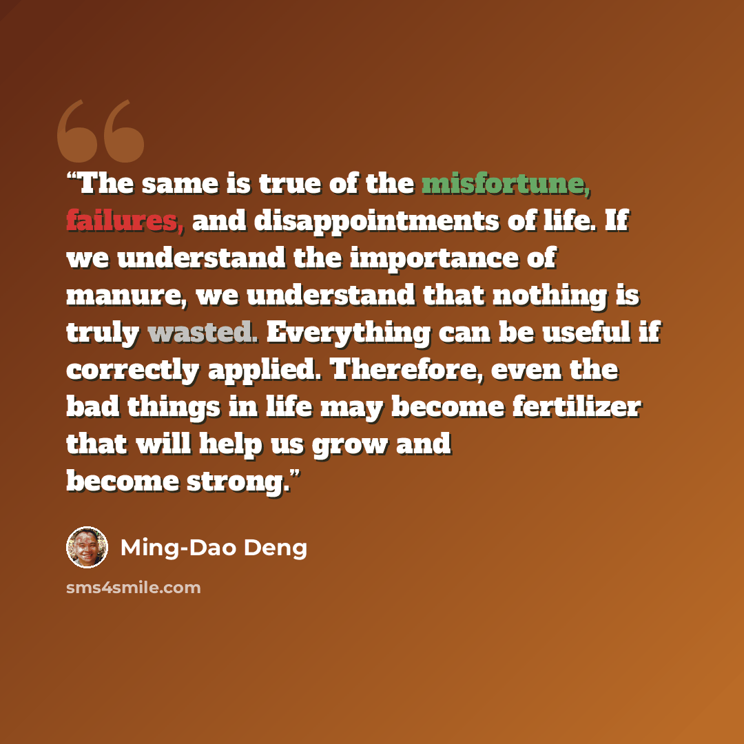 “The same is true of the misfortune, failures, and disappointments of life. If we understand the importance of manure, we understand that nothing is truly wasted. Everything can be useful if correctly applied. Therefore, even the bad things in life may become fertilizer that will help us grow and…” quote by Ming-Dao Deng