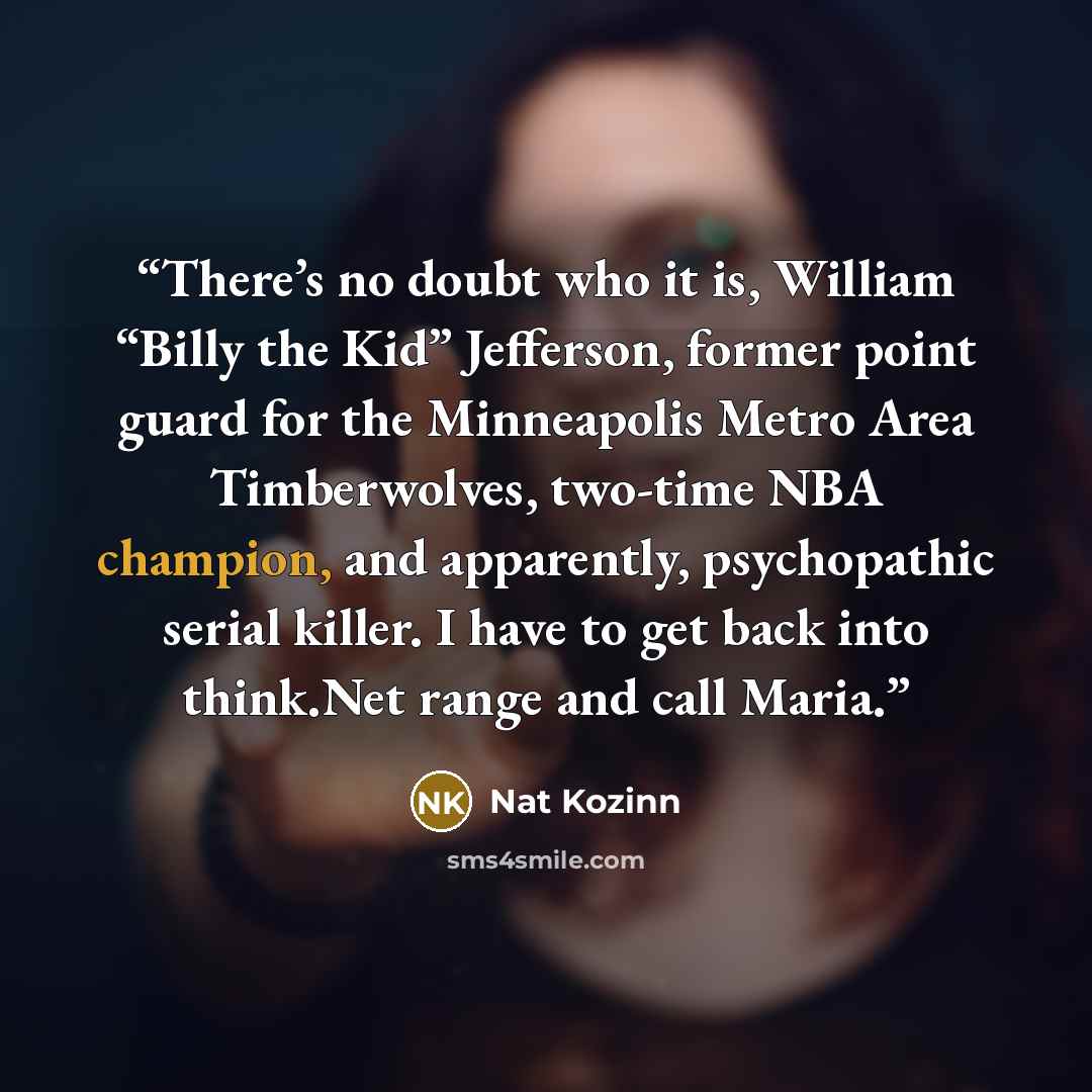 “There’s no doubt who it is, William “Billy the Kid” Jefferson, former point guard for the Minneapolis Metro Area Timberwolves, two-time NBA champion, and apparently, psychopathic serial killer. I have to get back into think.Net range and call Maria.” quote by Nat Kozinn