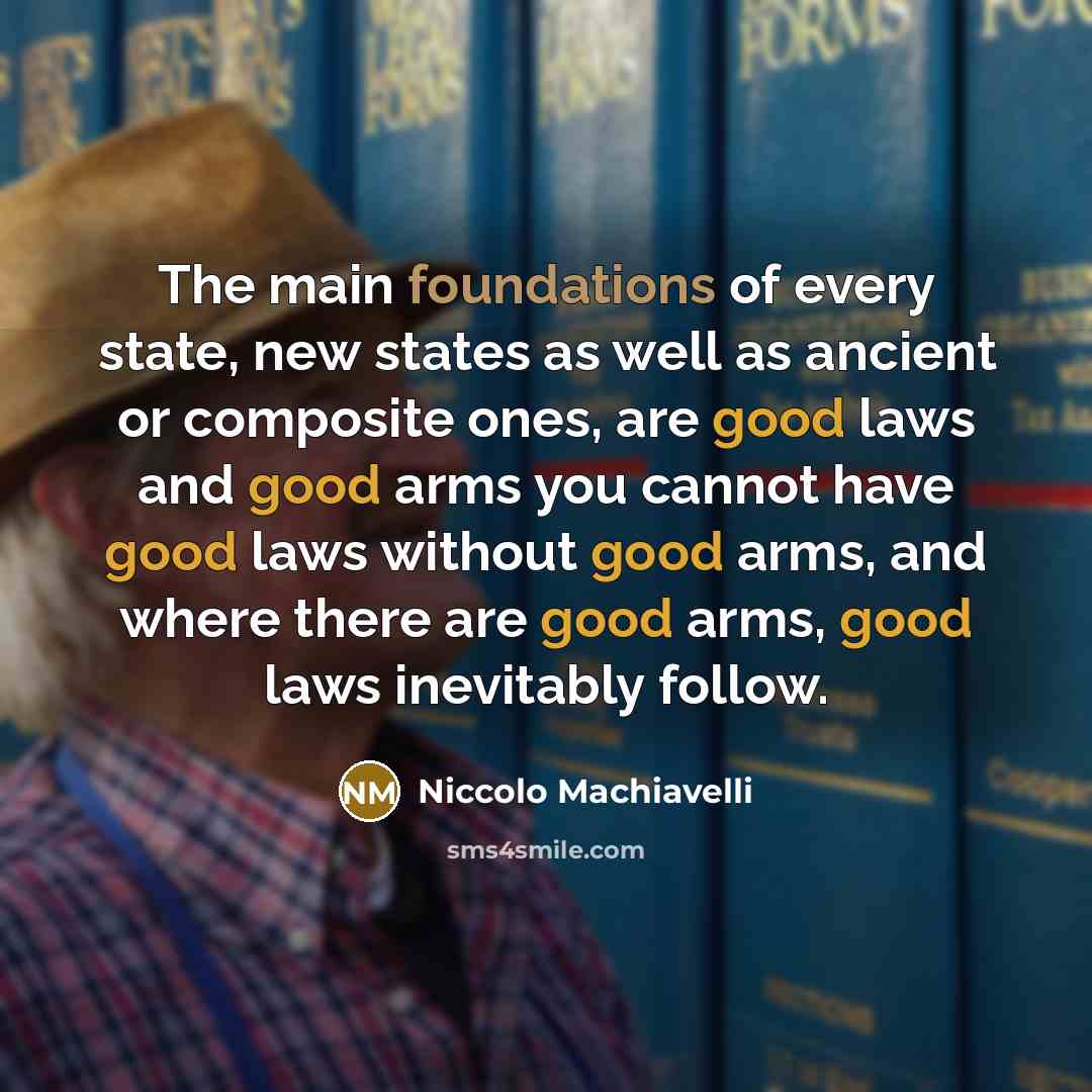 “The main foundations of every state, new states as well as ancient or composite ones, are good laws and good arms you cannot have good laws without good arms, and where there are good arms, good laws inevitably follow.” quote by Niccolo Machiavelli