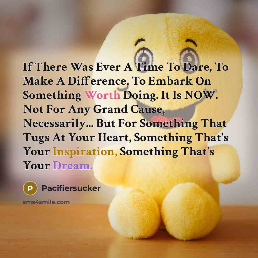 “If There Was Ever A Time To Dare, To Make A Difference, To Embark On Something Worth Doing. It Is NOW. Not For Any Grand Cause, Necessarily... But For Something That Tugs At Your Heart, Something That's Your Inspiration, Something That's Your Dream.” quote by Pacifiersucker