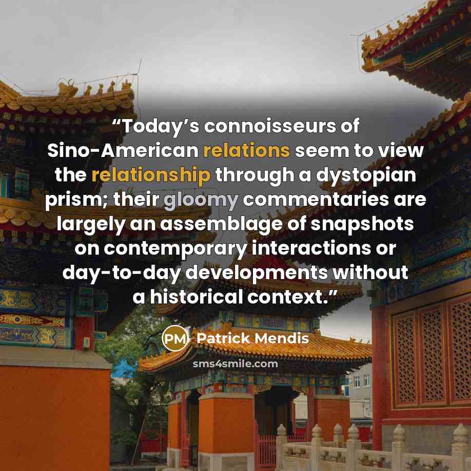 “Today’s connoisseurs of Sino-American relations seem to view the relationship through a dystopian prism; their gloomy commentaries are largely an assemblage of snapshots on contemporary interactions or day-to-day developments without a historical context.” quote by Patrick Mendis