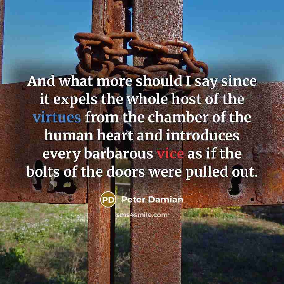 “And what more should I say since it expels the whole host of the virtues from the chamber of the human heart and introduces every barbarous vice as if the bolts of the doors were pulled out.” quote by Peter Damian
