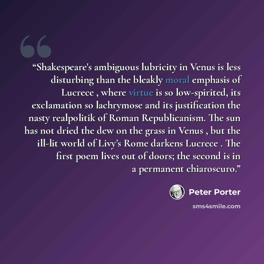 “Shakespeare's ambiguous lubricity in Venus is less disturbing than the bleakly moral emphasis of Lucrece , where virtue is so low-spirited, its exclamation so lachrymose and its justification the nasty realpolitik of Roman Republicanism. The sun has not dried the dew on the grass in Venus , but…” quote by Peter Porter