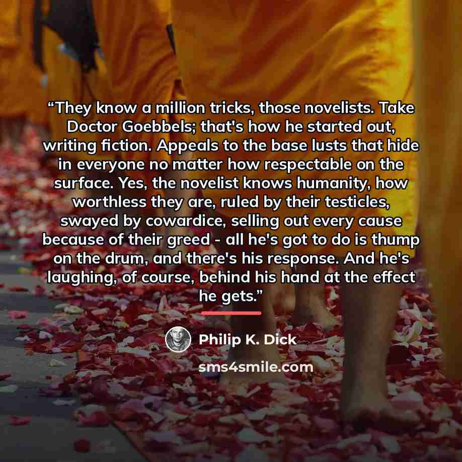 “They know a million tricks, those novelists. Take Doctor Goebbels; that's how he started out, writing fiction. Appeals to the base lusts that hide in everyone no matter how respectable on the surface. Yes, the novelist knows humanity, how worthless they are, ruled by their testicles, swayed by…” quote by Philip K. Dick