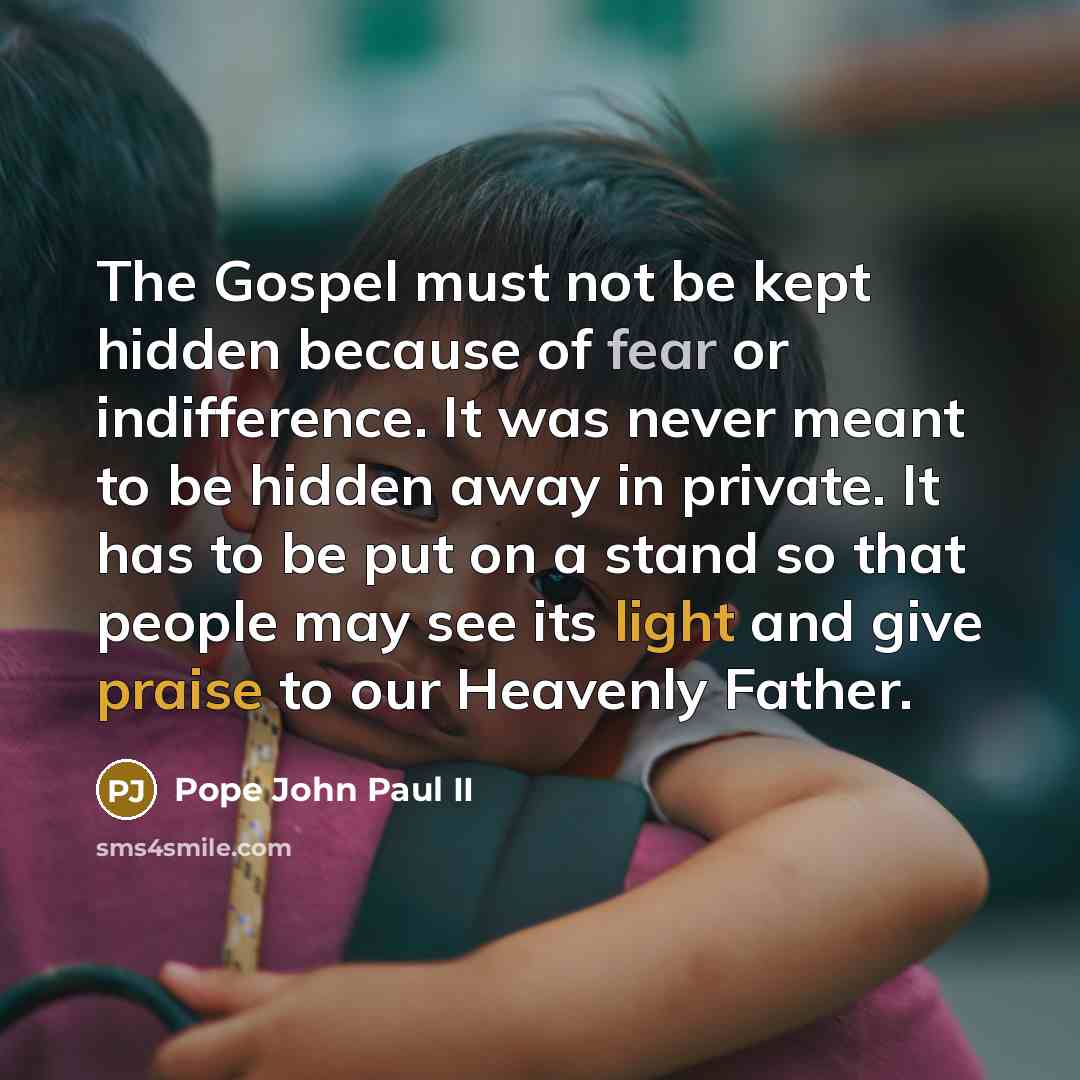 “The Gospel must not be kept hidden because of fear or indifference. It was never meant to be hidden away in private. It has to be put on a stand so that people may see its light and give praise to our Heavenly Father.” quote by Pope John Paul II