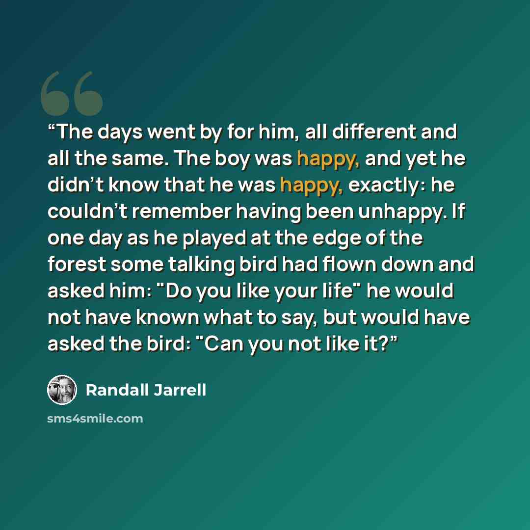“The days went by for him, all different and all the same. The boy was happy, and yet he didn't know that he was happy, exactly: he couldn't remember having been unhappy. If one day as he played at the edge of the forest some talking bird had flown down and asked him: "Do you like your life" he…” quote by Randall Jarrell