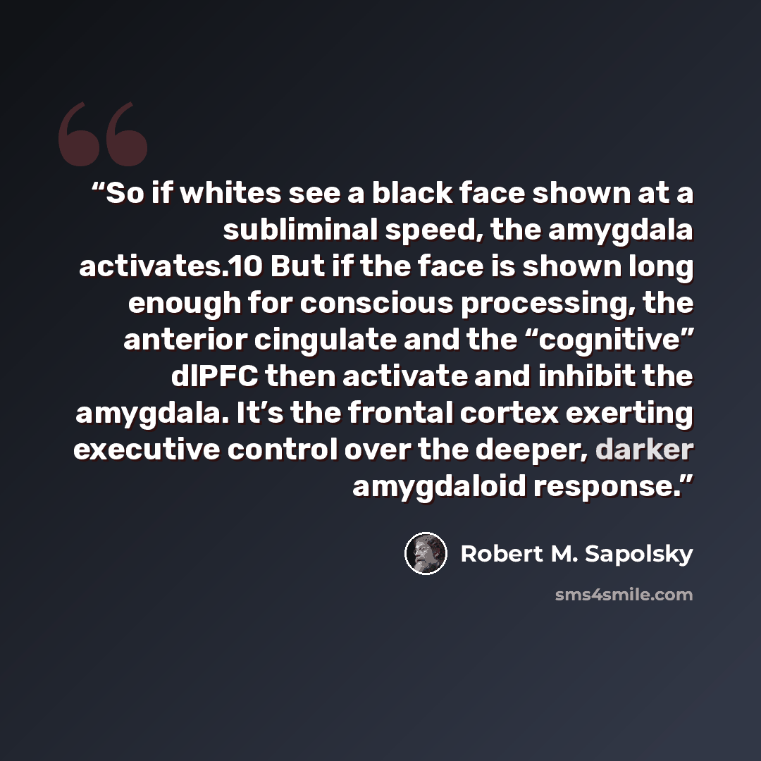 “So if whites see a black face shown at a subliminal speed, the amygdala activates.10 But if the face is shown long enough for conscious processing, the anterior cingulate and the “cognitive” dlPFC then activate and inhibit the amygdala. It’s the frontal cortex exerting executive control over the…” quote by Robert M. Sapolsky