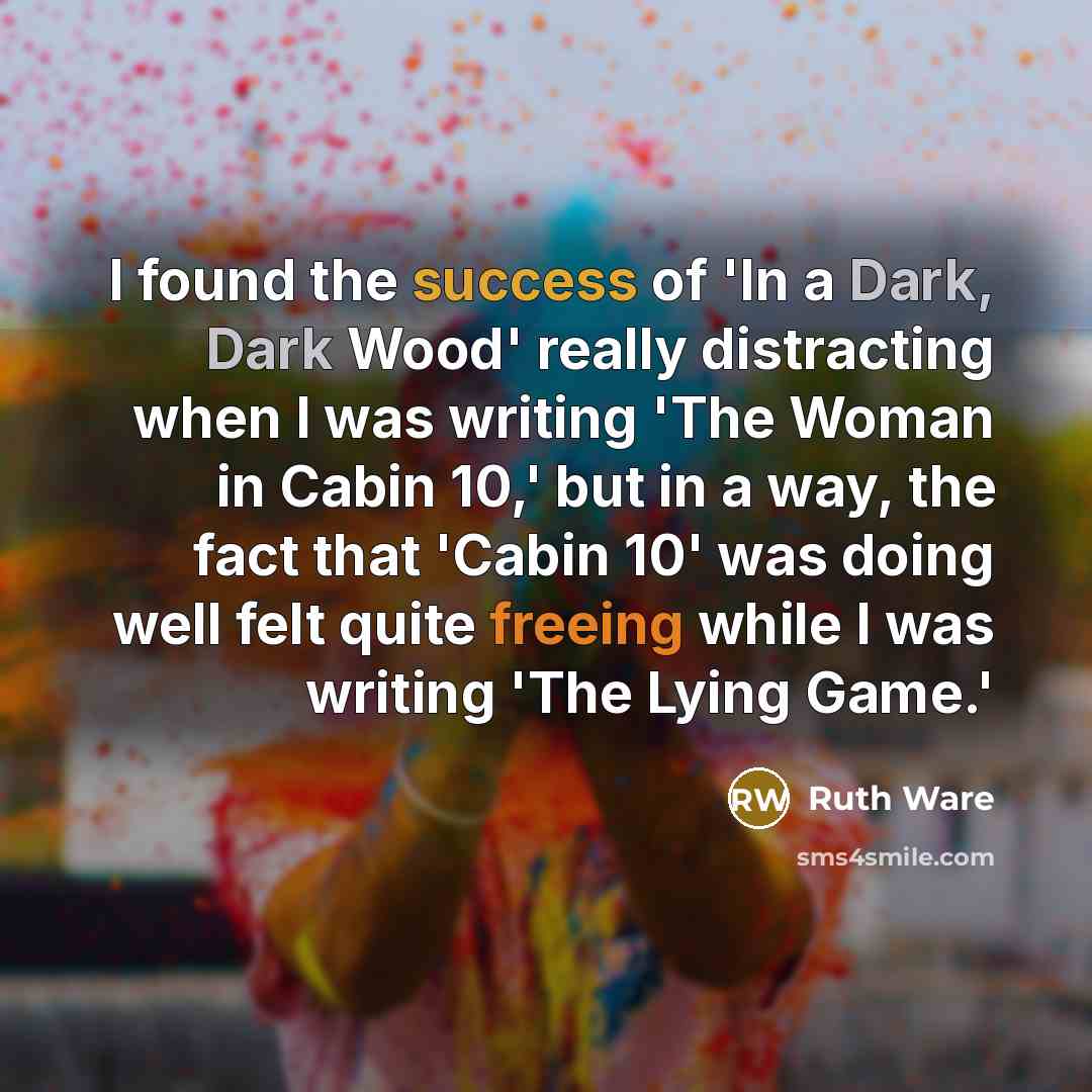 “I found the success of 'In a Dark, Dark Wood' really distracting when I was writing 'The Woman in Cabin 10,' but in a way, the fact that 'Cabin 10' was doing well felt quite freeing while I was writing 'The Lying Game.'” quote by Ruth Ware