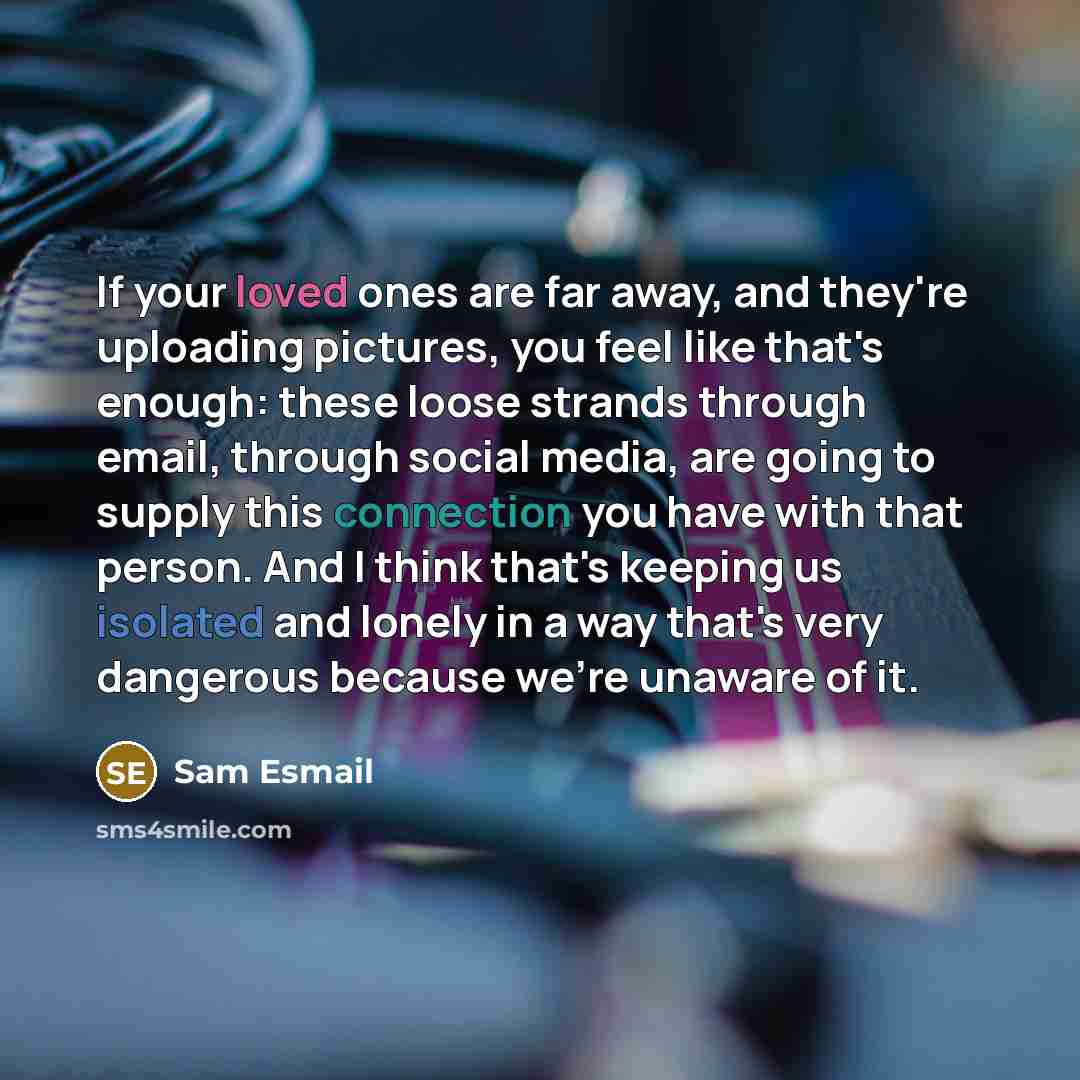 “If your loved ones are far away, and they're uploading pictures, you feel like that's enough: these loose strands through email, through social media, are going to supply this connection you have with that person. And I think that's keeping us isolated and lonely in a way that's very dangerous…” quote by Sam Esmail