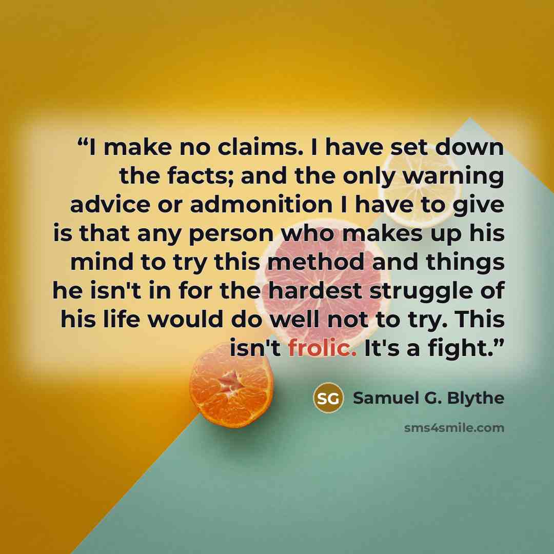 “I make no claims. I have set down the facts; and the only warning advice or admonition I have to give is that any person who makes up his mind to try this method and things he isn't in for the hardest struggle of his life would do well not to try. This isn't frolic. It's a fight.” quote by Samuel G. Blythe