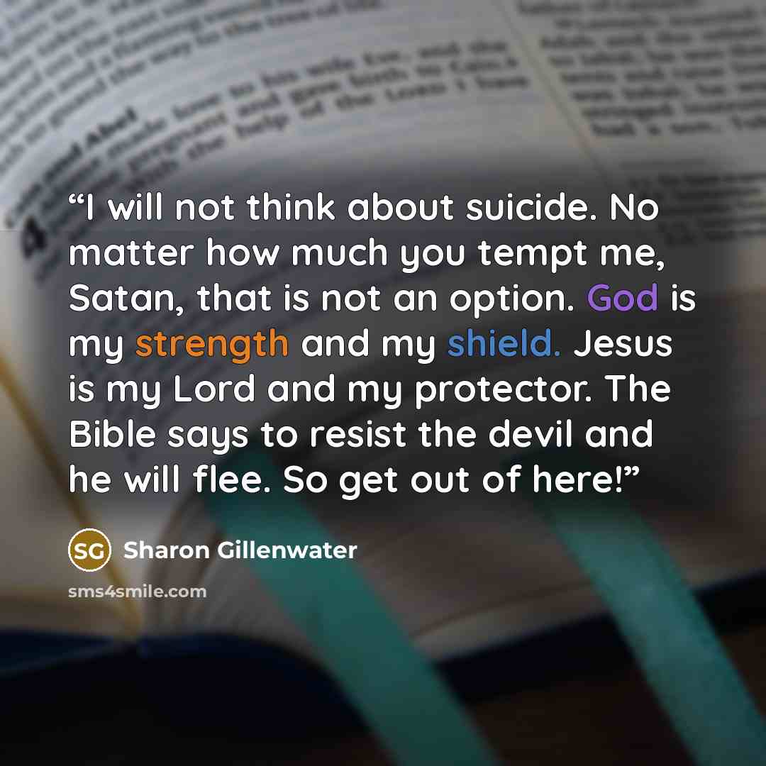 “I will not think about suicide. No matter how much you tempt me, Satan, that is not an option. God is my strength and my shield. Jesus is my Lord and my protector. The Bible says to resist the devil and he will flee. So get out of here!” quote by Sharon Gillenwater
