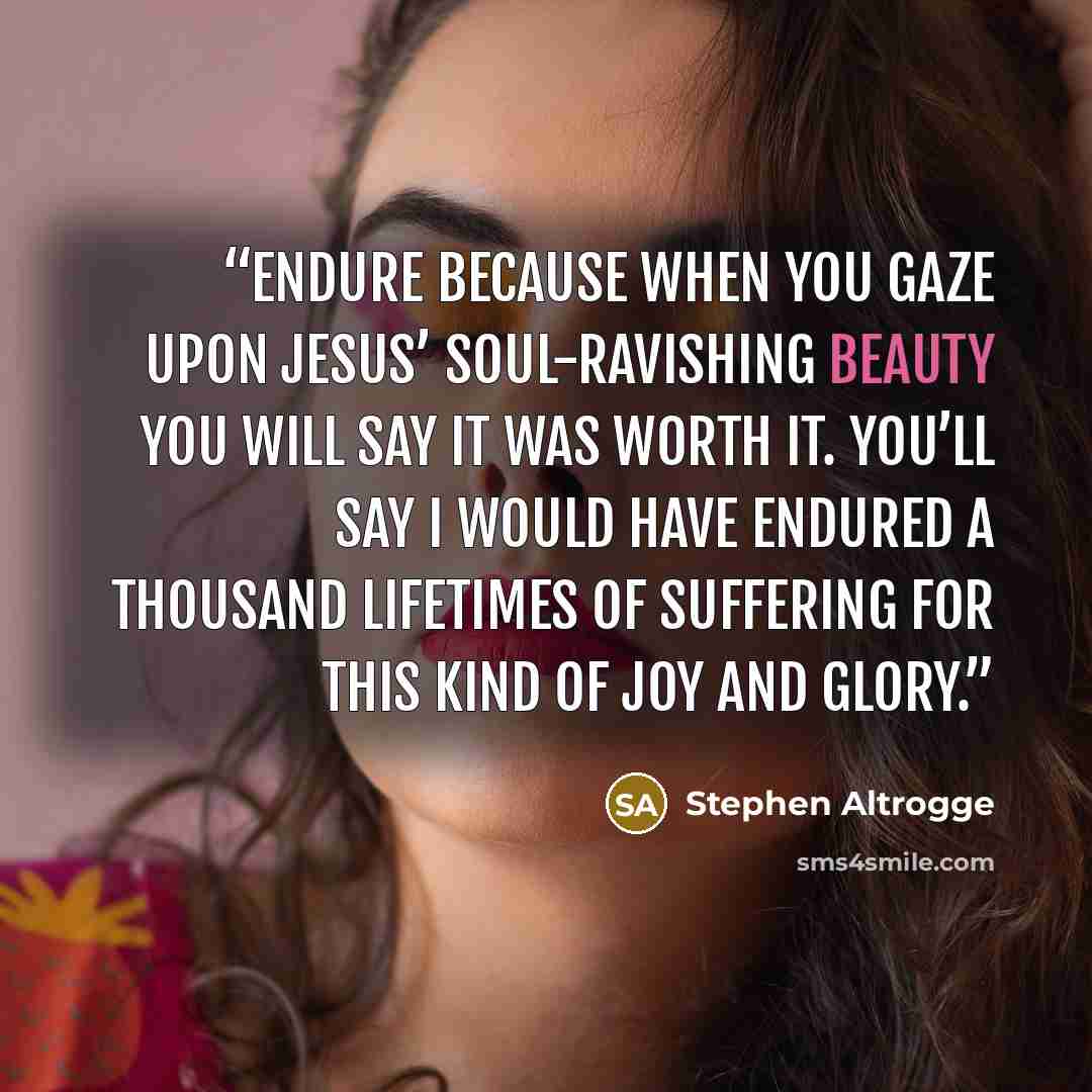 “Endure because when you gaze upon Jesus’ soul-ravishing beauty you will say it was worth it. You’ll say I would have endured a thousand lifetimes of suffering for this kind of joy and glory.” quote by Stephen Altrogge