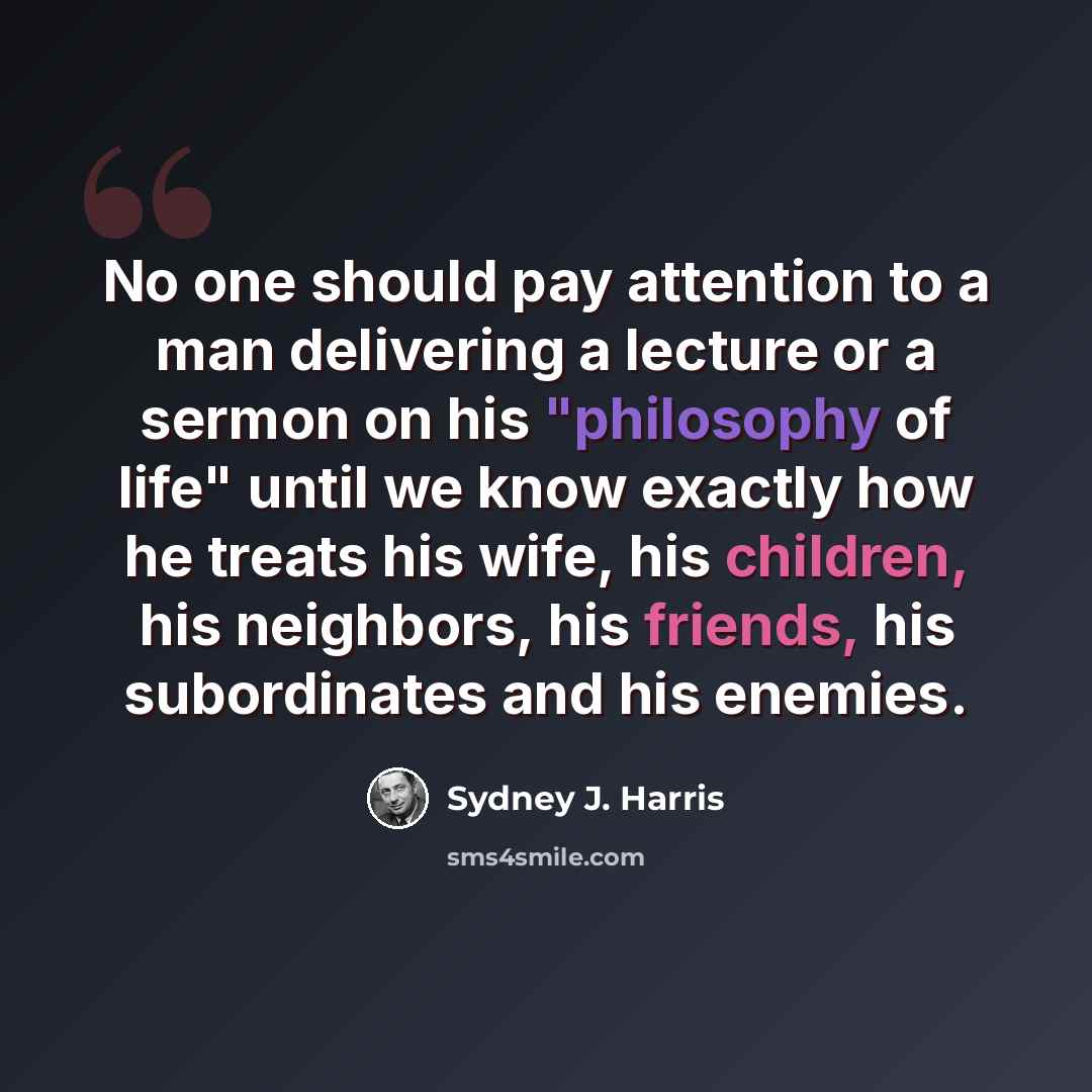 “No one should pay attention to a man delivering a lecture or a sermon on his "philosophy of life" until we know exactly how he treats his wife, his children, his neighbors, his friends, his subordinates and his enemies.” quote by Sydney J. Harris