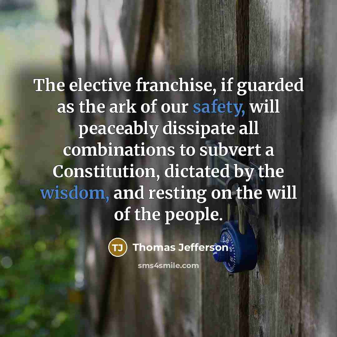 “The elective franchise, if guarded as the ark of our safety, will peaceably dissipate all combinations to subvert a Constitution, dictated by the wisdom, and resting on the will of the people.” quote by Thomas Jefferson