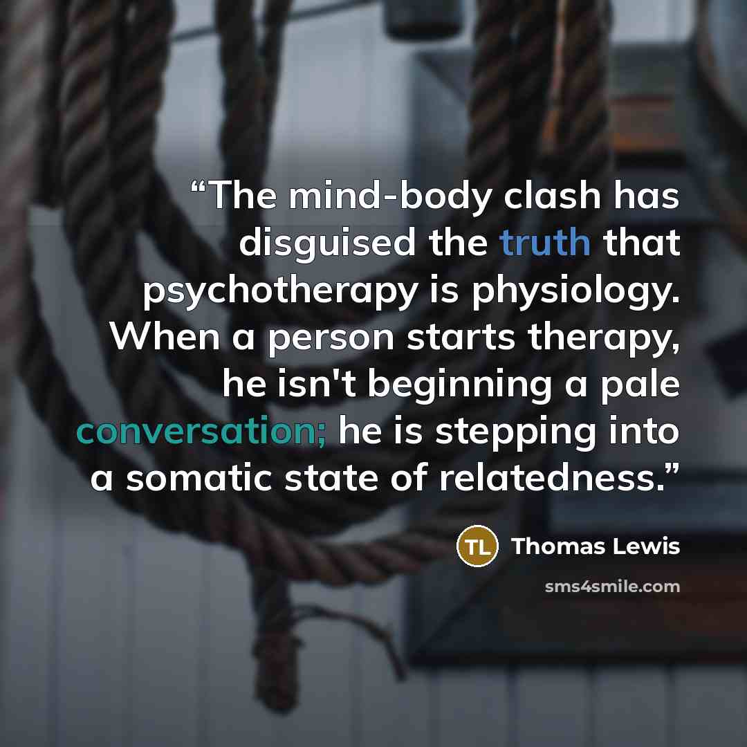 “The mind-body clash has disguised the truth that psychotherapy is physiology. When a person starts therapy, he isn't beginning a pale conversation; he is stepping into a somatic state of relatedness.” quote by Thomas Lewis