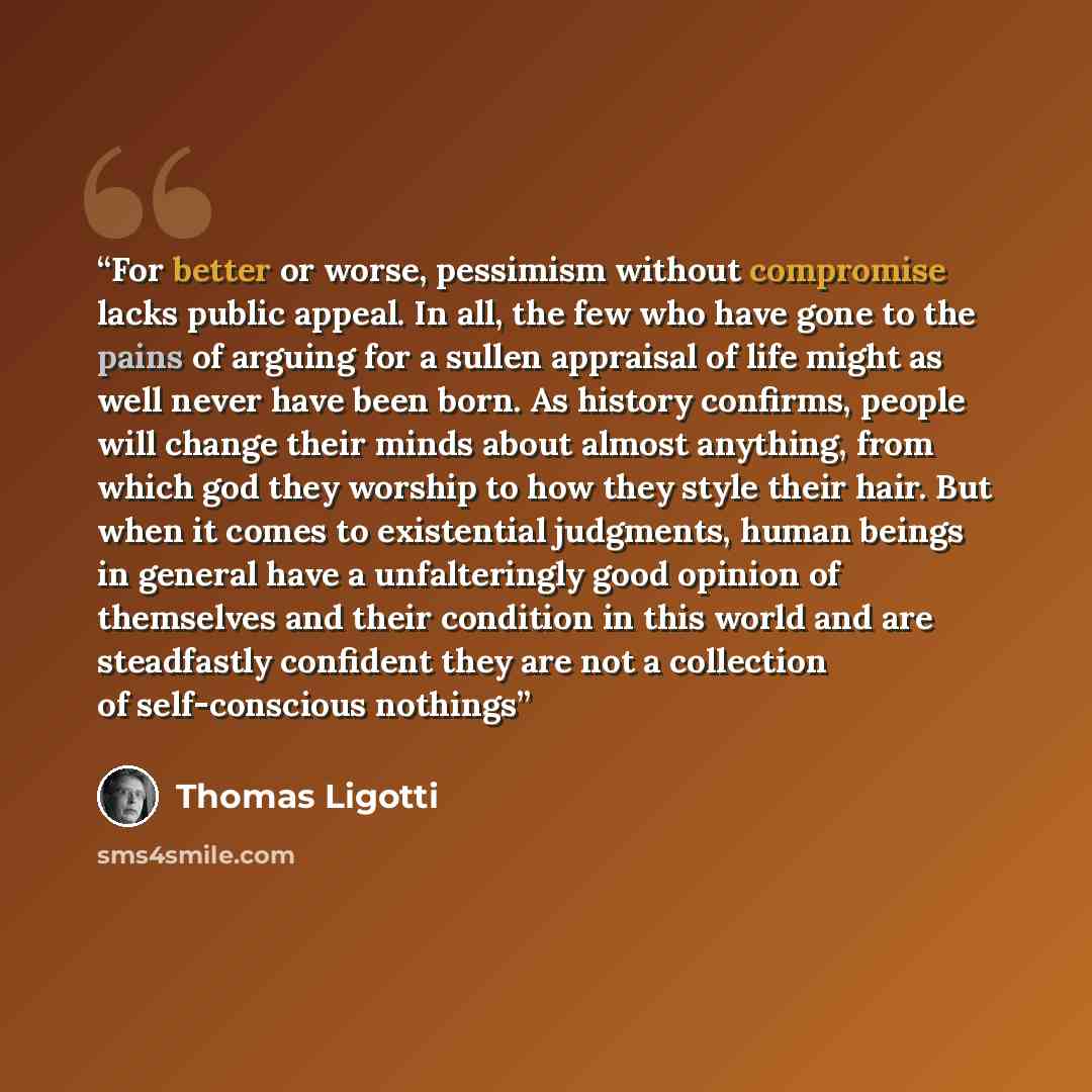 “For better or worse, pessimism without compromise lacks public appeal. In all, the few who have gone to the pains of arguing for a sullen appraisal of life might as well never have been born. As history confirms, people will change their minds about almost anything, from which god they worship to…” quote by Thomas Ligotti