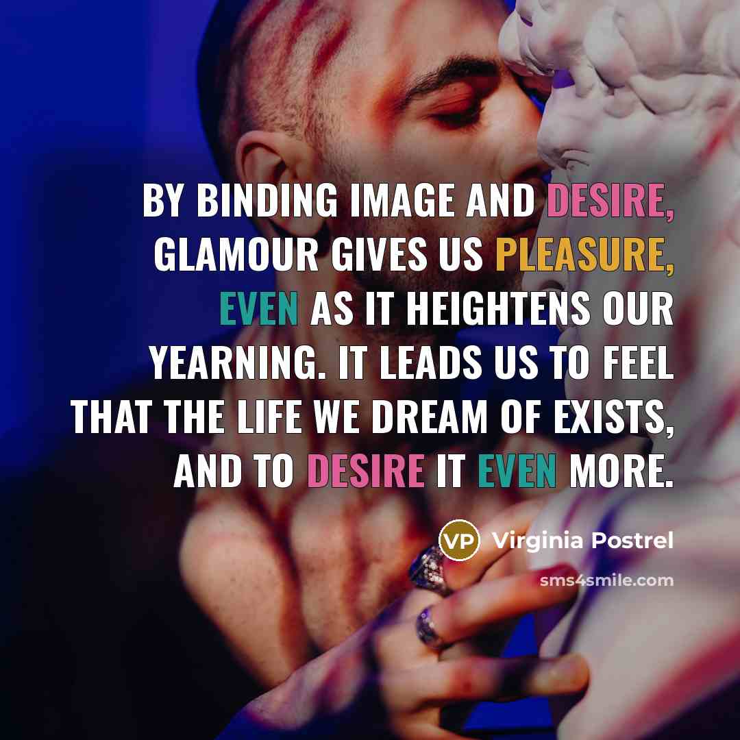 “By binding image and desire, glamour gives us pleasure, even as it heightens our yearning. It leads us to feel that the life we dream of exists, and to desire it even more.” quote by Virginia Postrel