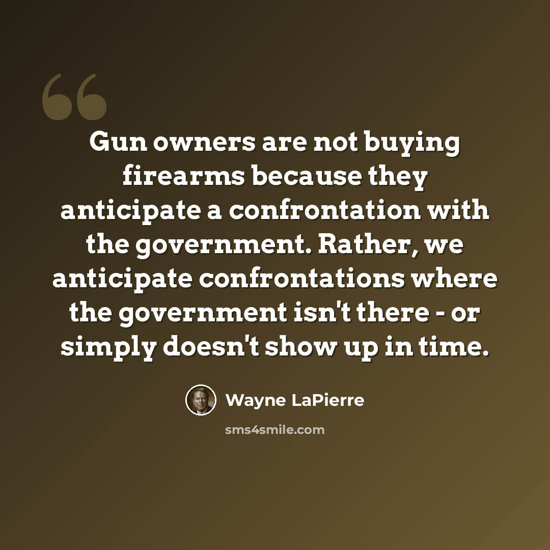 “Gun owners are not buying firearms because they anticipate a confrontation with the government. Rather, we anticipate confrontations where the government isn't there - or simply doesn't show up in time.” quote by Wayne LaPierre