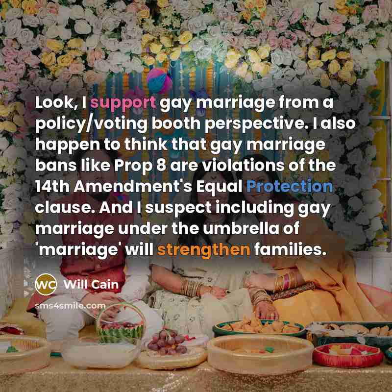 “Look, I support gay marriage from a policy/voting booth perspective. I also happen to think that gay marriage bans like Prop 8 are violations of the 14th Amendment's Equal Protection clause. And I suspect including gay marriage under the umbrella of 'marriage' will strengthen families.” quote by Will Cain