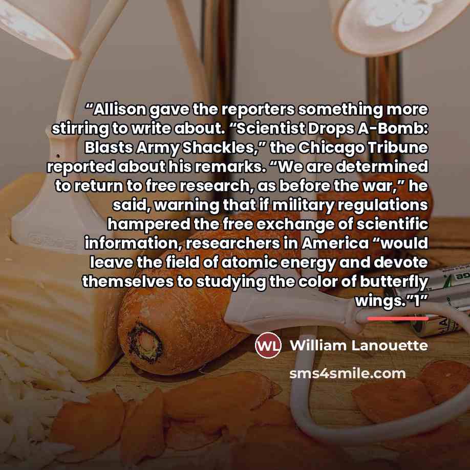 “Allison gave the reporters something more stirring to write about. “Scientist Drops A-Bomb: Blasts Army Shackles,” the Chicago Tribune reported about his remarks. “We are determined to return to free research, as before the war,” he said, warning that if military regulations hampered the free…” quote by William Lanouette